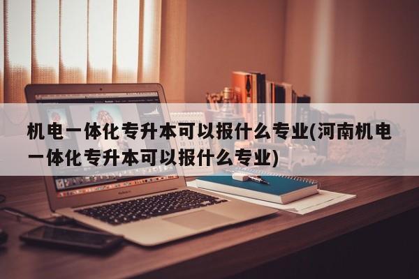 机电一体化专升本可以报什么专业(河南机电一体化专升本可以报什么专业)
