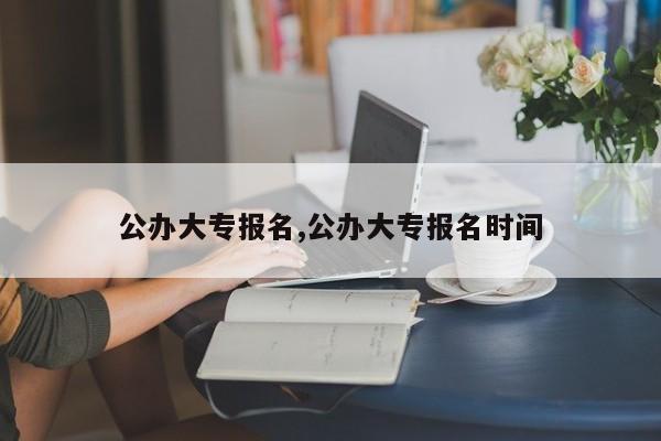 公办大专报名,公办大专报名时间