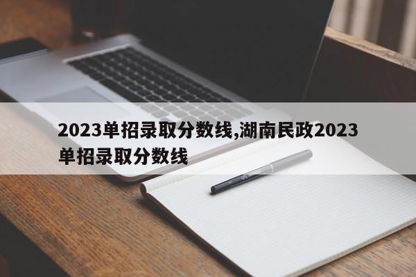 2023单招录取分数线,湖南民政2023单招录取分数线