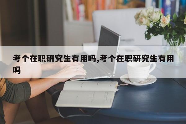 考个在职研究生有用吗,考个在职研究生有用吗