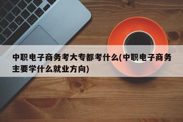 中职电子商务考大专都考什么(中职电子商务主要学什么就业方向)
