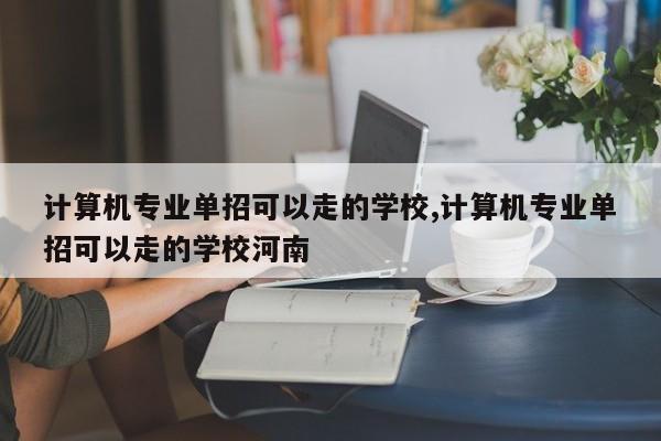 计算机专业单招可以走的学校,计算机专业单招可以走的学校河南