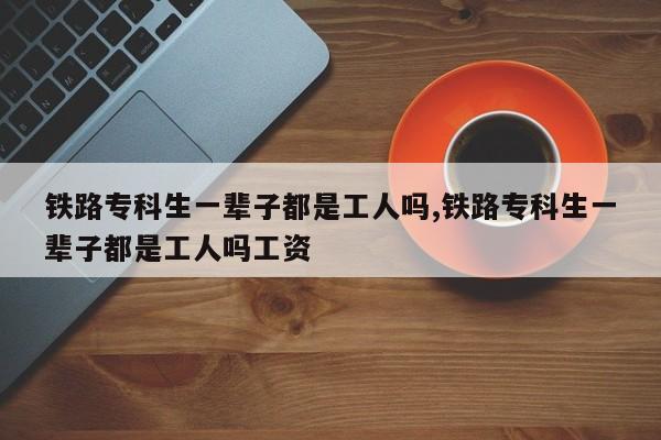 铁路专科生一辈子都是工人吗,铁路专科生一辈子都是工人吗工资