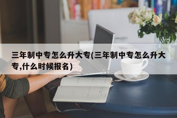 三年制中专怎么升大专(三年制中专怎么升大专,什么时候报名)