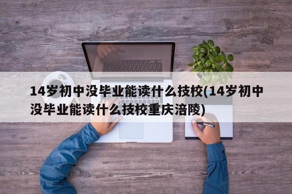 14岁初中没毕业能读什么技校(14岁初中没毕业能读什么技校重庆涪陵)