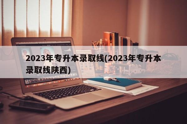 2023年专升本录取线(2023年专升本录取线陕西)