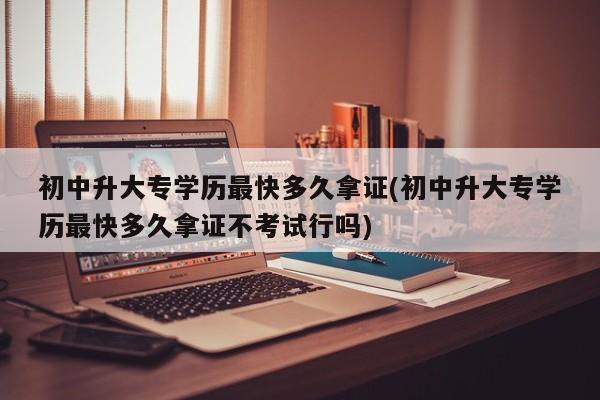 初中升大专学历最快多久拿证(初中升大专学历最快多久拿证不考试行吗)