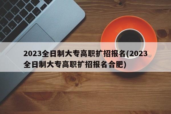 2023全日制大专高职扩招报名(2023全日制大专高职扩招报名合肥)