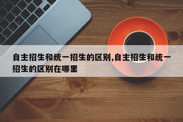 自主招生和统一招生的区别,自主招生和统一招生的区别在哪里