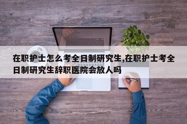 在职护士怎么考全日制研究生,在职护士考全日制研究生辞职医院会放人吗