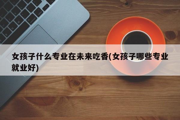 女孩子什么专业在未来吃香(女孩子哪些专业就业好)