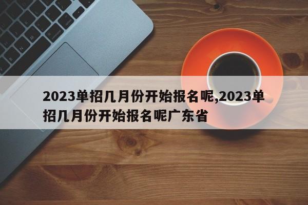 2023单招几月份开始报名呢,2023单招几月份开始报名呢广东省