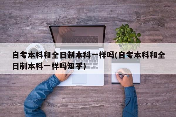 自考本科和全日制本科一样吗(自考本科和全日制本科一样吗知乎)