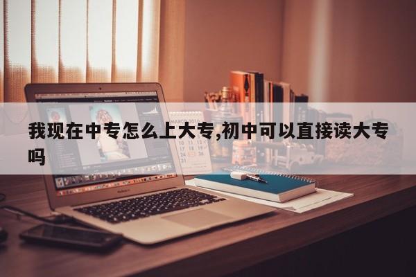 我现在中专怎么上大专,初中可以直接读大专吗
