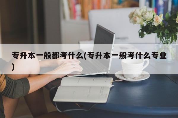 专升本一般都考什么(专升本一般考什么专业)