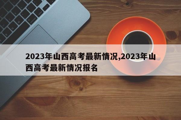 2023年山西高考最新情况,2023年山西高考最新情况报名