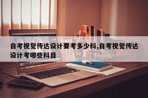 自考视觉传达设计要考多少科,自考视觉传达设计考哪些科目