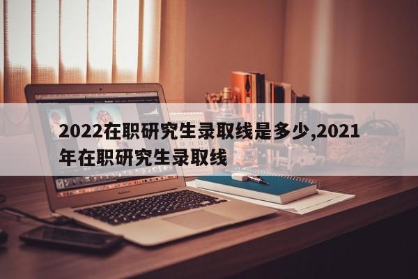 2022在职研究生录取线是多少,2021年在职研究生录取线 第1张