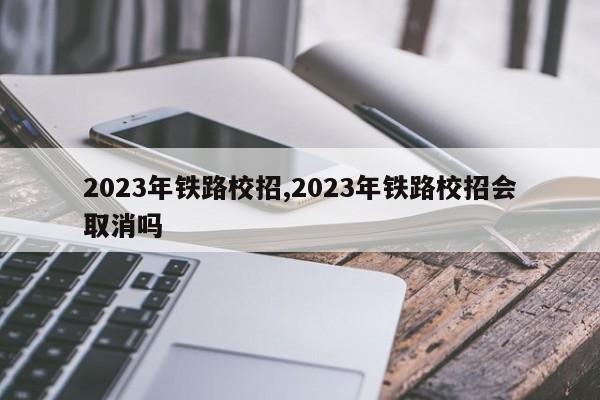 2023年铁路校招,2023年铁路校招会取消吗 第1张