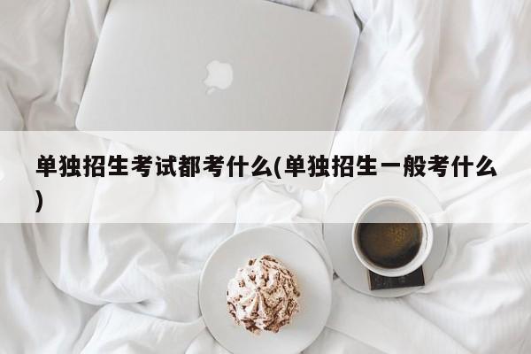 单独招生考试都考什么(单独招生一般考什么)