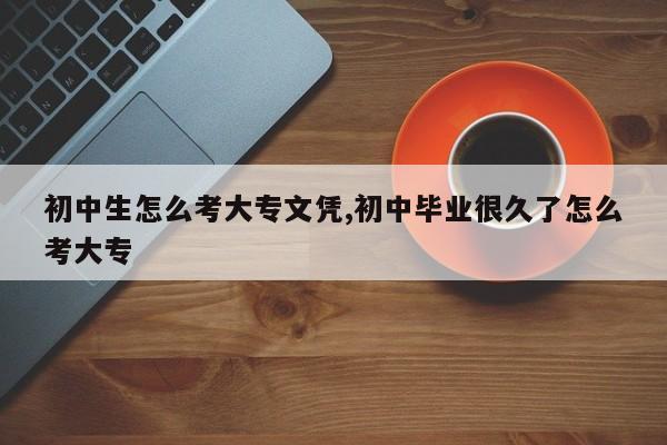 初中生怎么考大专文凭,初中毕业很久了怎么考大专