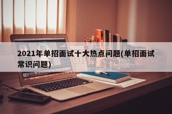 2021年单招面试十大热点问题(单招面试常识问题)