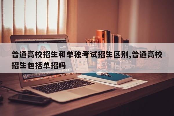 普通高校招生和单独考试招生区别,普通高校招生包括单招吗 第1张