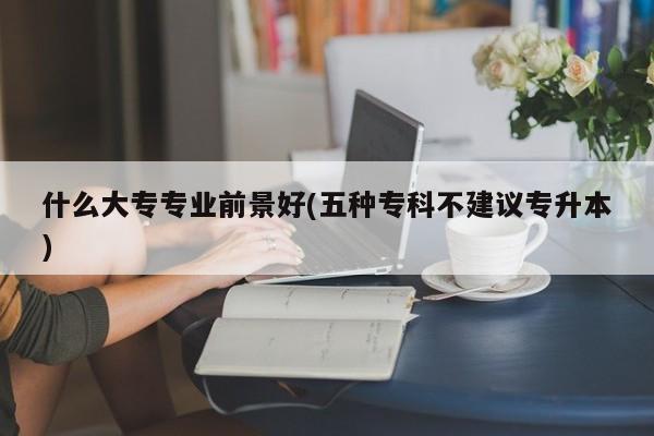 什么大专专业前景好(五种专科不建议专升本)