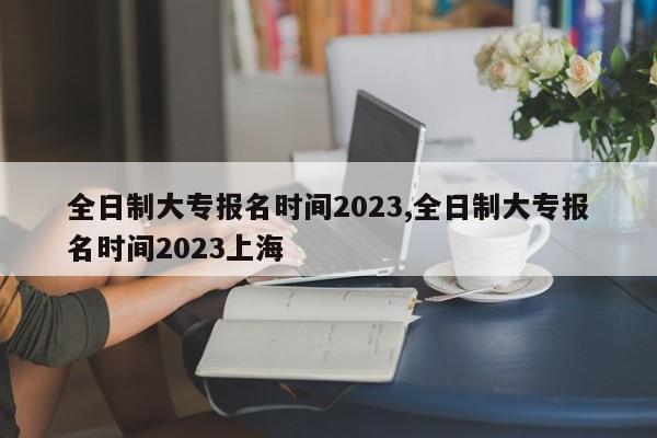 全日制大专报名时间2023,全日制大专报名时间2023上海 第1张
