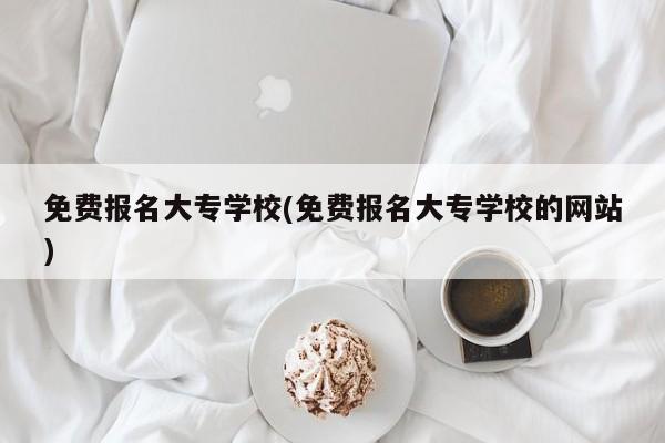 免费报名大专学校(免费报名大专学校的网站)