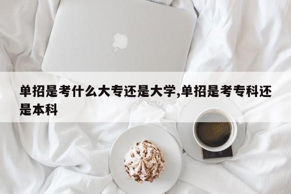 单招是考什么大专还是大学,单招是考专科还是本科