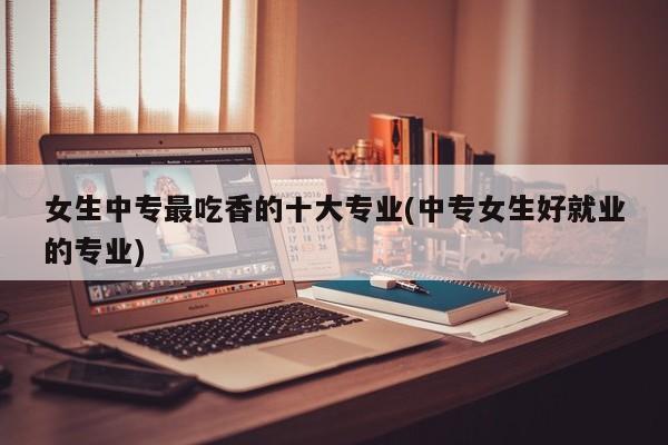 女生中专最吃香的十大专业(中专女生好就业的专业)