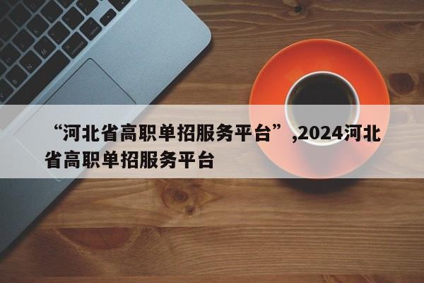 “河北省高职单招服务平台”,2024河北省高职单招服务平台
