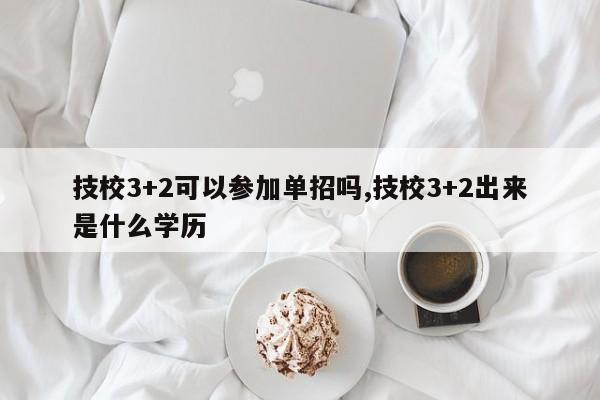 技校3+2可以参加单招吗,技校3+2出来是什么学历
