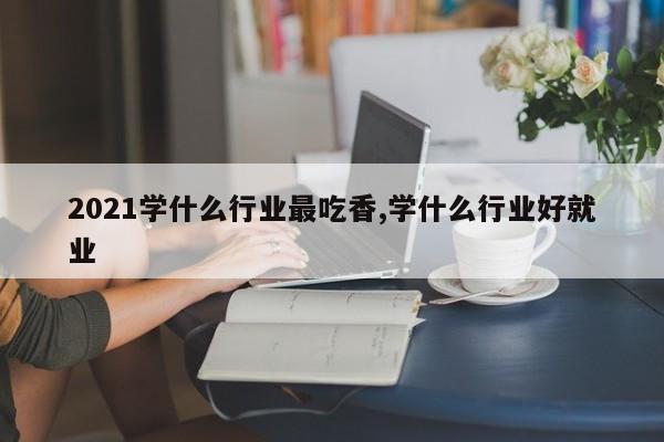2021学什么行业最吃香,学什么行业好就业