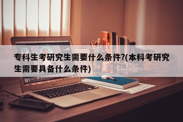专科生考研究生需要什么条件?(本科考研究生需要具备什么条件)