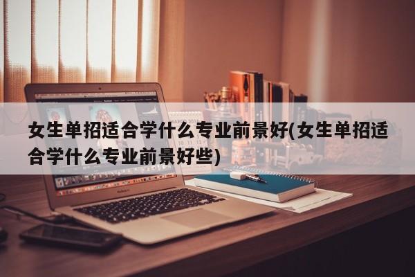 女生单招适合学什么专业前景好(女生单招适合学什么专业前景好些)