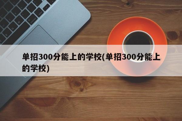 单招300分能上的学校(单招300分能上的学校)