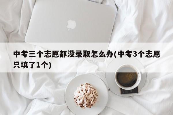 中考三个志愿都没录取怎么办(中考3个志愿只填了1个)