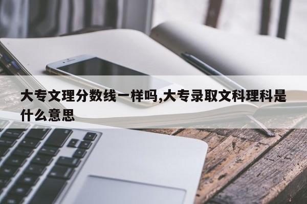 大专文理分数线一样吗,大专录取文科理科是什么意思 第1张