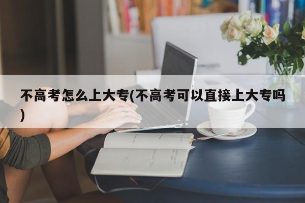 不高考怎么上大专(不高考可以直接上大专吗)