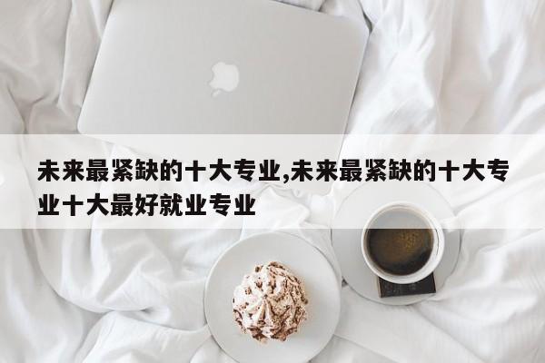 未来最紧缺的十大专业,未来最紧缺的十大专业十大最好就业专业