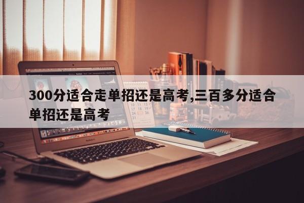 300分适合走单招还是高考,三百多分适合单招还是高考