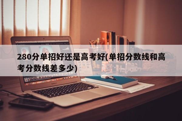 280分单招好还是高考好(单招分数线和高考分数线差多少) 第1张