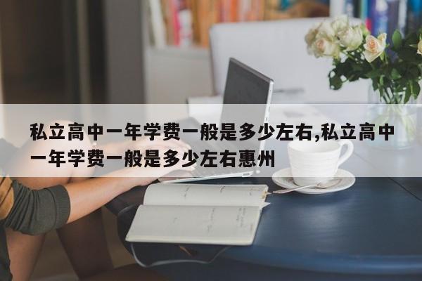 私立高中一年学费一般是多少左右,私立高中一年学费一般是多少左右惠州