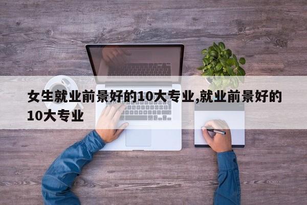 女生就业前景好的10大专业,就业前景好的10大专业