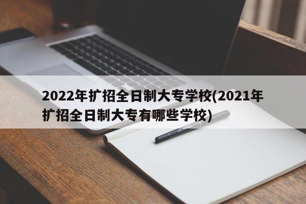 2022年扩招全日制大专学校(2021年扩招全日制大专有哪些学校)