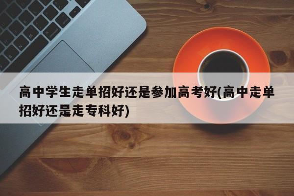 高中学生走单招好还是参加高考好(高中走单招好还是走专科好)