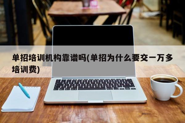 单招培训机构靠谱吗(单招为什么要交一万多培训费)