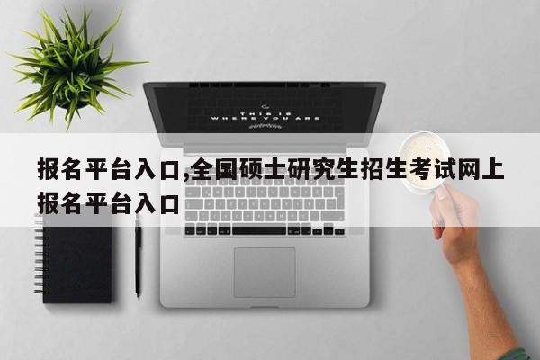 报名平台入口,全国硕士研究生招生考试网上报名平台入口